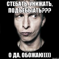 Стебать, унижать, подъёбыать??? О да, обожаю))))