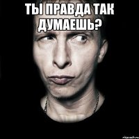 Ты правда так думаешь? 