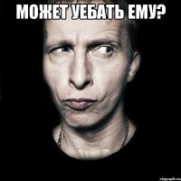 Может уебать ему? 