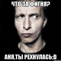 Что за фигня? Аня,ты рехнулась;D