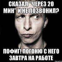 Сказал "через 20 мин" и не позвонил? Пофиг! Погоню с него завтра на работе