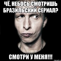 Чё, небось смотришь бразильский сериал? Смотри у меня!!!