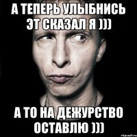 А теперь улыбнись эт сказал я ))) а то на дежурство оставлю )))