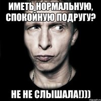 иметь нормальную, спокойную подругу? не не слышала!)))