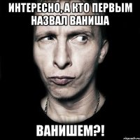 Интересно, а кто первым назвал ваниша ВАНИШЕМ?!