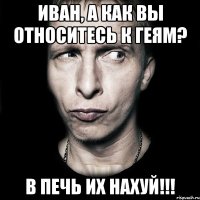 иван, а как вы относитесь к геям? в печь их нахуй!!!