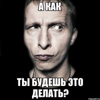 А КАК ты будешь это делать?