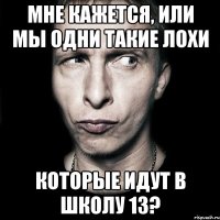 мне кажется, или мы одни такие лохи которые идут в школу 13?