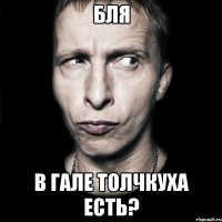 бля в гале толчкуха есть?