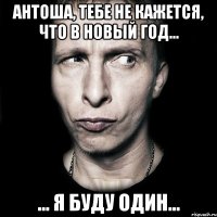 Антоша, тебе не кажется, что в Новый Год... ... я буду ОДИН...