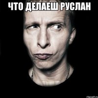 что делаеш руслан 