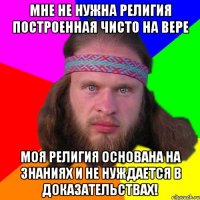 Мне не нужна религия построенная чисто на вере моя религия основана на знаниях и не нуждается в доказательствах!