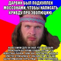 Дарвин был подкуплен моссонами, чтобы написать кривду про эволюцию. Но на самом деле он знал, что от обезьян произошли все кроме славян, потому что известные русичи, такие как Заратуштра, Будда, и Христос отличались от обезьян тем, что у них были германские черты лица, то есть славянские