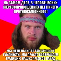 На самом деле, в человеческих жертвоприношениях нет ничего противозаконного! Мы же не какие-то там хрюсы и гуманисты, мы просто возвращаем традицию наших предков назад