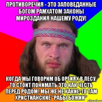 Противоречия - это заповеданные Богом Рамхатом законы мироздания нашему роду! Когда мы говорим об оргиях в лесу, то стоит понимать это как честь перед Родом! Мы же не какие-то там христианские "рабы божии"