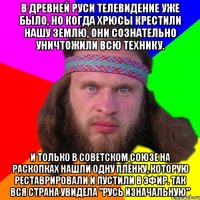 В Древней Руси телевидение уже было, но когда хрюсы крестили нашу землю, они сознательно уничтожили всю технику. И только в Советском Союзе на раскопках нашли одну плёнку, которую реставрировали и пустили в эфир. Так вся страна увидела "Русь Изначальную"