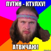 Путин - Ктулху! АТВИЧАЮ!