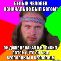 Белый человек изначально был богом! Он даже не какал и не писил, потому что он был беспопным и бесполым