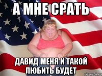 А мне срать Давид меня и такой любить будет