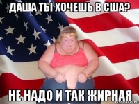 Даша ты хочешь в сша? не надо и так жирная