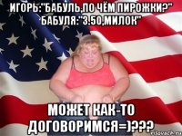 Игорь:"Бабуль,по чём пирожки?" Бабуля:"3.50,Милок" Может как-то договоримся=)???