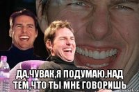  Да,чувак,я подумаю,над тем,что ты мне говоришь