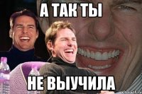 А так ты не выучила