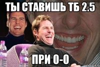 Ты ставишь ТБ 2.5 При 0-0