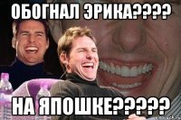 Обогнал эрика???? На Япошке?????