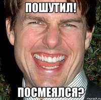 пошутил! посмеялся?