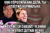 Она спросила как дела, ты ответил нормально.. и тут же ей сказал - Я знаю твой ответ детка! Ясно!