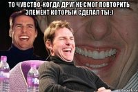 То чувство-когда друг не смог повторить элемент который сделал ты:) 