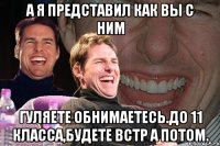 А я представил как вы с ним Гуляете обнимаетесь.до 11 класса,будете встр а потом.