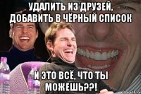 УДАЛИТЬ ИЗ ДРУЗЕЙ, ДОБАВИТЬ В ЧЁРНЫЙ СПИСОК И это всё, что ты можешь??!