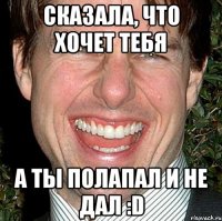 Сказала, что хочет тебя а ты полапал и не дал :D