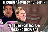 Я купил айфон за 15 тысяч 785 EURO = 35 493.229 российских рубля