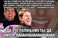 А как мы тролили сук, акс фм для нас стало чем-то большим, мы выёбывались, шутили, нам готовы были дать пизды, а наш троллинг с каждым разом становился всё сильние(А ВСЁ НАЧАЛОСЬ С ТОГО, ГО К НАСТЕ) ГО К АЛЁНЕ, А ЗАКОНЧИЛОСЬ НА ВИКЕ ДА ЭТО ПОЛЮБОМУ ТЫ, ДА НИХУЯ! HAHAHHAHAHAHAHAHAH