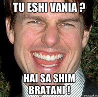 tu eshi vania ? hai sa shim bratani !