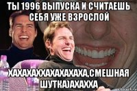 Ты 1996 выпуска и считаешь себя уже взрослой хахахаххахахахаха,смешная шутка)ахахха