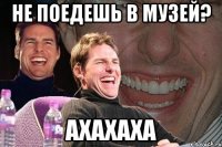 не поедешь в музей? ахахаха