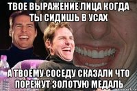 твое выражение лица когда ты сидишь в усах а твоему соседу сказали что порежут золотую медаль