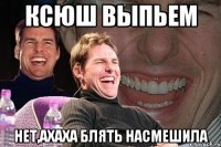 Ксюш выпьем Нет,ахаха блять насмешила