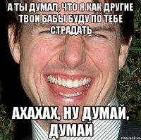 а ты думал, что я как другие твои бабы буду по тебе страдать ахахах, ну думай, думай