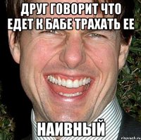 друг говорит что едет к бабе трахать ее наивный