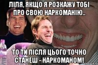 Ліля, якщо я розкажу тобі про свою наркоманію.. То ти після цього точно станеш - наркоманом!