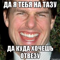 да я тебя на тазу да куда хочешь отвезу