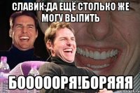 Славик:да ещё столько же могу выпить Боооооря!Боряяя