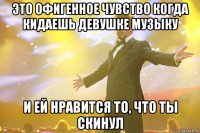 Это офигенное чувство когда кидаешь девушке музыку и ей нравится то, что ты скинул