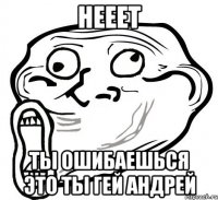 Нееет ты ошибаешься это ты ГЕЙ Андрей