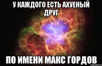 у каждого есть ахуеный друг по имени макс гордов